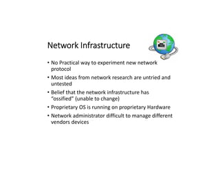 Network Infrastructure
• No Practical way to experiment new network
protocol
• Most ideas from network research are untried and
untested
• Belief that the network infrastructure has
“ossified” (unable to change)
• Proprietary OS is running on proprietary Hardware
• Network administrator difficult to manage different
vendors devices
 