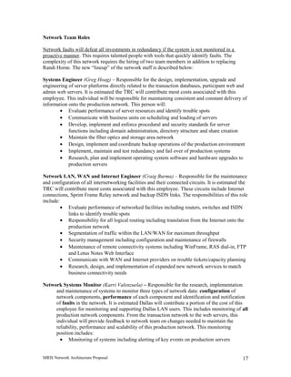 Network Team Roles
Network faults will defeat all investments in redundancy if the system is not monitored in a
proactive manner. This requires talented people with tools that quickly identify faults. The
complexity of this network requires the hiring of two team members in addition to replacing
Randi Horne. The new “lineup” of the network staff is described below:
Systems Engineer (Greg Hoag) – Responsible for the design, implementation, upgrade and
engineering of server platforms directly related to the transaction databases, participant web and
admin web servers. It is estimated the TRC will contribute most costs associated with this
employee. This individual will be responsible for maintaining consistent and constant delivery of
information onto the production network. This person will:
• Evaluate performance of server resources and identify trouble spots
• Communicate with business units on scheduling and loading of servers
• Develop, implement and enforce procedural and security standards for server
functions including domain administration, directory structure and share creation
• Maintain the fiber optics and storage area network
• Design, implement and coordinate backup operations of the production environment
• Implement, maintain and test redundancy and fail over of production systems
• Research, plan and implement operating system software and hardware upgrades to
production servers
Network LAN, WAN and Internet Engineer (Craig Burma) – Responsible for the maintenance
and configuration of all internetworking facilities and their connected circuits. It is estimated the
TRC will contribute most costs associated with this employee. These circuits include Internet
connections, Sprint Frame Relay network and backup ISDN links. The responsibilities of this role
include:
• Evaluate performance of networked facilities including routers, switches and ISDN
links to identify trouble spots
• Responsibility for all logical routing including translation from the Internet onto the
production network
• Segmentation of traffic within the LAN/WAN for maximum throughput
• Security management including configuration and maintenance of firewalls
• Maintenance of remote connectivity systems including WinFrame, RAS dial-in, FTP
and Lotus Notes Web Interface
• Communicate with WAN and Internet providers on trouble tickets/capacity planning
• Research, design, and implementation of expanded new network services to match
business connectivity needs
Network Systems Monitor (Karri Valenzuela) – Responsible for the research, implementation
and maintenance of systems to monitor three types of network data: configuration of
network components, performance of each component and identification and notification
of faults in the network. It is estimated Dallas will contribute a portion of the cost of this
employee for monitoring and supporting Dallas LAN users. This includes monitoring of all
production network components. From the transaction network to the web servers, this
individual will provide feedback to network team on changes needed to maintain the
reliability, performance and scalability of this production network. This monitoring
position includes:
• Monitoring of systems including alerting of key events on production servers
MRIS Network Architecture Proposal 17
 
