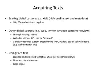 Acquiring Texts
• Existing digital corpora: e.g. XML (high quality text and metadata)
– http://www.hathitrust.org/htrc

• Other digital sources (e.g. Web, twitter, Amazon consumer reviews)
– Through API: e.g. tweets
– Websites without APIs can be “scraped”
– Generally requires custom programming (Perl, Python, etc) or software tools
(e.g. Web extractor pro)

• Undigitized text
– Scanned and subjected to Optical Character Recognition (OCR)
– Time and labor intensive
– Error-prone

 