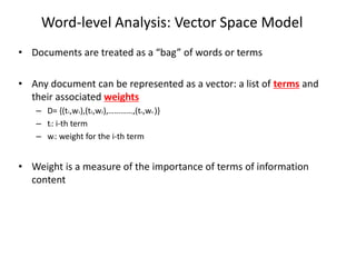 Word-level Analysis: Vector Space Model
• Documents are treated as a “bag” of words or terms
• Any document can be represented as a vector: a list of terms and
their associated weights
– D= {(t1,w1),(t2,w2),…………,(tn,wn )}
– ti: i-th term
– wi: weight for the i-th term

• Weight is a measure of the importance of terms of information
content

 