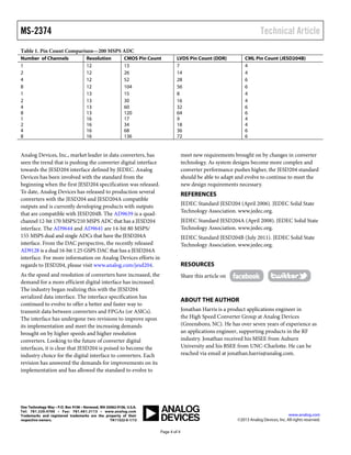 MS-2374 Technical Article
Page 4 of 4
Table 1. Pin Count Comparison—200 MSPS ADC
Number of Channels Resolution CMOS Pin Count LVDS Pin Count (DDR) CML Pin Count (JESD204B)
1 12 13 7 4
2 12 26 14 4
4 12 52 28 6
8 12 104 56 6
1 13 15 8 4
2 13 30 16 4
4 13 60 32 6
8 13 120 64 6
1 16 17 9 4
2 16 34 18 4
4 16 68 36 6
8 16 136 72 6
Analog Devices, Inc., market leader in data converters, has
seen the trend that is pushing the converter digital interface
towards the JESD204 interface defined by JEDEC. Analog
Devices has been involved with the standard from the
beginning when the first JESD204 specification was released.
To date, Analog Devices has released to production several
converters with the JESD204 and JESD204A compatible
outputs and is currently developing products with outputs
that are compatible with JESD204B. The AD9639 is a quad-
channel 12-bit 170 MSPS/210 MSPS ADC that has a JESD204
interface. The AD9644 and AD9641 are 14-bit 80 MSPS/
155 MSPS dual and single ADCs that have the JESD204A
interface. From the DAC perspective, the recently released
AD9128 is a dual 16-bit 1.25 GSPS DAC that has a JESD204A
interface. For more information on Analog Devices efforts in
regards to JESD204, please visit www.analog.com/jesd204.
As the speed and resolution of converters have increased, the
demand for a more efficient digital interface has increased.
The industry began realizing this with the JESD204
serialized data interface. The interface specification has
continued to evolve to offer a better and faster way to
transmit data between converters and FPGAs (or ASICs).
The interface has undergone two revisions to improve upon
its implementation and meet the increasing demands
brought on by higher speeds and higher resolution
converters. Looking to the future of converter digital
interfaces, it is clear that JESD204 is poised to become the
industry choice for the digital interface to converters. Each
revision has answered the demands for improvements on its
implementation and has allowed the standard to evolve to
meet new requirements brought on by changes in converter
technology. As system designs become more complex and
converter performance pushes higher, the JESD204 standard
should be able to adapt and evolve to continue to meet the
new design requirements necessary.
REFERENCES
JEDEC Standard JESD204 (April 2006). JEDEC Solid State
Technology Association. www.jedec.org.
JEDEC Standard JESD204A (April 2008). JEDEC Solid State
Technology Association. www.jedec.org.
JEDEC Standard JESD204B (July 2011). JEDEC Solid State
Technology Association. www.jedec.org.
RESOURCES
Share this article on
ABOUT THE AUTHOR
Jonathan Harris is a product applications engineer in
the High Speed Converter Group at Analog Devices
(Greensboro, NC). He has over seven years of experience as
an applications engineer, supporting products in the RF
industry. Jonathan received his MSEE from Auburn
University and his BSEE from UNC-Charlotte. He can be
reached via email at jonathan.harris@analog.com.
One Technology Way • P.O. Box 9106 • Norwood, MA 02062-9106, U.S.A.
Tel: 781.329.4700 • Fax: 781.461.3113 • www.analog.com
Trademarks and registered trademarks are the property of their
respective owners. TA11322-0-1/13
www.analog.com
©2013 Analog Devices, Inc. All rights reserved.
 