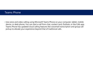 Teams Phone
• Use voice and video calling using Microsoft Teams Phone on your computer, tablet, mobile
device, or desk phone. You can start a call from chat, contact card, Outlook, or the Calls app.
Teams Phone has updated cloud calling features like voicemail transcription and group call
pickup to elevate your experience beyond that of traditional calls.
 