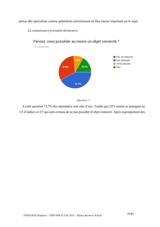 POSSAMAI Stéphane – EMS MDCE Fall 2016 – Skema Business School
31/63
presse dite spécialisée comme généraliste entretiennent un flou encore important sur le sujet.
La connaissance présumée déclarative
Question 3
À cette question 73,7% des répondants sont sûrs d’eux. Tandis que 25% restant se partagent en
1/3 d’indécis et 2/3 qui sont certains de ne pas posséder d’objet connecté. Après regroupement des
 