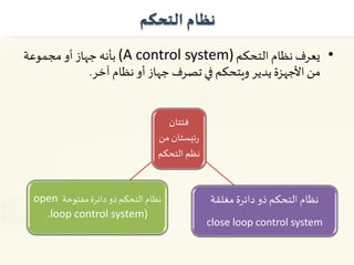 ‫التحكم‬ ‫نظام‬
•‫التحكم‬ ‫نظام‬ ‫يعرف‬(A control system)‫مجموعة‬ ‫أو‬ ‫جهاز‬ ‫بأنه‬
‫آخر‬ ‫نظام‬ ‫أو‬ ‫جهاز‬ ‫تصرف‬ ‫في‬ ‫ويتحكم‬ ‫يدير‬ ‫األجهزة‬ ‫من‬.
‫فئتان‬
‫م‬ ‫ئيستان‬‫ر‬‫ن‬
‫التحك‬ ‫نظم‬‫م‬
‫مفتوحة‬ ‫دائرة‬‫ذو‬ ‫التحكم‬ ‫نظام‬open
loop control system)،
‫مغلقة‬ ‫دائرة‬ ‫ذو‬ ‫التحكم‬ ‫نظام‬
close loop control system
 