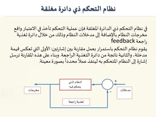 ‫نظام‬‫مغلقة‬ ‫دائرة‬ ‫ذي‬ ‫التحكم‬
‫االع‬ ‫في‬ ‫تأخذ‬ ‫التحكم‬ ‫عملية‬ ‫فإن‬‫املغلقة‬‫الدائرة‬ ‫ذي‬ ‫التحكم‬ ‫نظام‬ ‫في‬‫واقع‬‫تبار‬
‫تغذ‬ ‫دائرة‬ ‫خالل‬ ‫من‬‫وذلك‬ ‫النظام‬‫مدخالت‬ ‫إلى‬‫باإلضافة‬ ‫النظام‬ ‫مخرجات‬‫ية‬
‫اجعة‬‫ر‬feedback
‫تين‬‫ر‬‫إشا‬‫بين‬‫نة‬‫ر‬‫مقا‬ ‫بعمل‬ ‫ار‬‫ر‬‫باستم‬ ‫التحكم‬‫نظام‬‫يقوم‬:‫الت‬ ‫األولى‬‫قيمة‬‫تعكس‬ ‫ي‬
‫اجعة‬‫ر‬‫ال‬‫التغذية‬‫دائرة‬ ‫من‬ ‫ناتجة‬‫والثانية‬ ،‫مدخلة‬.‫املقا‬‫هذه‬ ‫على‬‫وبناء‬‫ترسل‬‫نة‬‫ر‬
‫معينة‬‫ة‬‫ر‬‫بصو‬
ً
‫محددا‬
ً
‫عمال‬‫لينفذ‬‫به‬ ‫املتحكم‬‫النظام‬ ‫إلى‬‫ة‬‫ر‬‫إشا‬.
‫الذي‬‫النظام‬
‫فيه‬‫يتحكم‬
‫مدخالت‬‫مخرجات‬
‫اجعة‬‫ر‬ ‫تغذية‬
+
-
 