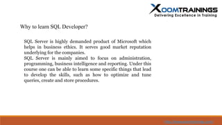 Why to learn SQL Developer?
SQL Server is highly demanded product of Microsoft which
helps in business ethics. It serves good market reputation
underlying for the companies.
SQL Server is mainly aimed to focus on administration,
programming, business intelligence and reporting. Under this
course one can be able to learn some specific things that lead
to develop the skills, such as how to optimize and tune
queries, create and store procedures.
http://www.xoomtrainings.com/
 