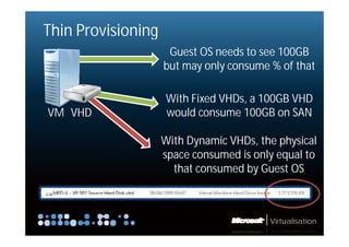 Thin Provisioning
                     Guest OS needs to see 100GB
                    but may only consume % of that

                    With Fi d VHDs,
                    Wi h Fixed VHD a 100GB VHD
VM VHD              would consume 100GB on SAN

                    With Dynamic VHDs, the physical
                    space consumed i only equal to
                                  d is l       l
                      that consumed by Guest OS



                                         Virtualisation
 