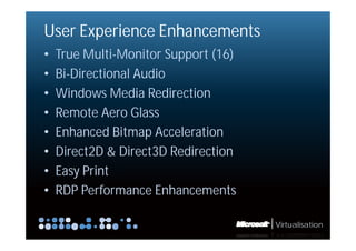 User Experience Enhancements
•   True Multi-Monitor Support (16)
•   Bi-Directional Audio
•   Windows Media Redirection
•   Remote Aero Glass
•   Enhanced Bitmap Acceleration
•   Direct2D & Direct3D Redirection
•   Easy Print
•   RDP Performance Enhancements

                                      Virtualisation
 