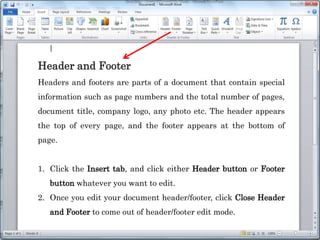 Header and Footer
Headers and footers are parts of a document that contain special
information such as page numbers and the total number of pages,
document title, company logo, any photo etc. The header appears
the top of every page, and the footer appears at the bottom of
page.
1. Click the Insert tab, and click either Header button or Footer
button whatever you want to edit.
2. Once you edit your document header/footer, click Close Header
and Footer to come out of header/footer edit mode.
 