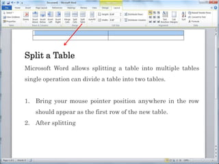 Split a Table
Microsoft Word allows splitting a table into multiple tables
single operation can divide a table into two tables.
1. Bring your mouse pointer position anywhere in the row
should appear as the first row of the new table.
2. After splitting
 