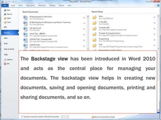The Backstage view has been introduced in Word 2010
and acts as the central place for managing your
documents. The backstage view helps in creating new
documents, saving and opening documents, printing and
sharing documents, and so on.
 