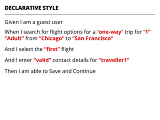 DECLARATIVE STYLE
Given I am a guest user
When I search for ﬂight options for a “one-way” trip for “1”
“Adult” from “Chicago” to “San Francisco”
And I select the “ﬁrst” ﬂight
And I enter “valid” contact details for “traveller1”
Then I am able to Save and Continue
 