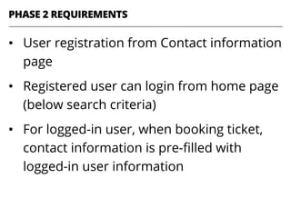 •  User registration from Contact information
page
•  Registered user can login from home page
(below search criteria)
•  For logged-in user, when booking ticket,
contact information is pre-ﬁlled with
logged-in user information
PHASE 2 REQUIREMENTS
 
