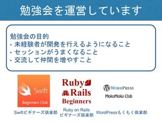 勉強会を運営しています
Swiftビギナーズ倶楽部 WordPressもくもく倶楽部
勉強会の目的
• 未経験者が開発を行えるようになること
• セッションがうまくなること
• 交流して仲間を増やすこと
Ruby on Rails
ビギナーズ倶楽部
 