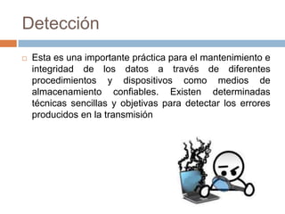 Detección
 Esta es una importante práctica para el mantenimiento e
integridad de los datos a través de diferentes
procedimientos y dispositivos como medios de
almacenamiento confiables. Existen determinadas
técnicas sencillas y objetivas para detectar los errores
producidos en la transmisión
 