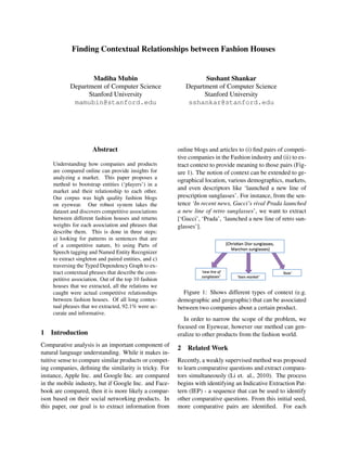 Finding Contextual Relationships between Fashion Houses


                   Madiha Mubin                                 Sushant Shankar
           Department of Computer Science                 Department of Computer Science
                 Stanford University                            Stanford University
            mamubin@stanford.edu                           sshankar@stanford.edu




                      Abstract                         online blogs and articles to (i) ﬁnd pairs of competi-
                                                       tive companies in the Fashion industry and (ii) to ex-
    Understanding how companies and products           tract context to provide meaning to those pairs (Fig-
    are compared online can provide insights for       ure 1). The notion of context can be extended to ge-
    analyzing a market. This paper proposes a
                                                       ographical location, various demographics, markets,
    method to bootstrap entities (‘players’) in a
    market and their relationship to each other.
                                                       and even descriptors like ‘launched a new line of
    Our corpus was high quality fashion blogs          prescription sunglasses’. For instance, from the sen-
    on eyewear. Our robust system takes the            tence ‘In recent news, Gucci’s rival Prada launched
    dataset and discovers competitive associations     a new line of retro sunglasses’, we want to extract
    between different fashion houses and returns       [‘Gucci’, ‘Prada’, ‘launched a new line of retro sun-
    weights for each association and phrases that      glasses’].
    describe them. This is done in three steps:
    a) looking for patterns in sentences that are
    of a competitive nature, b) using Parts of
    Speech tagging and Named Entity Recognizer
    to extract singleton and paired entities, and c)
    traversing the Typed Dependency Graph to ex-
    tract contextual phrases that describe the com-
    petitive association. Out of the top 10 fashion
    houses that we extracted, all the relations we
    caught were actual competitive relationships         Figure 1: Shows different types of context (e.g.
    between fashion houses. Of all long contex-        demographic and geographic) that can be associated
    tual phrases that we extracted, 92.1% were ac-     between two companies about a certain product.
    curate and informative.
                                                         In order to narrow the scope of the problem, we
                                                       focused on Eyewear, however our method can gen-
1   Introduction                                       eralize to other products from the fashion world.
Comparative analysis is an important component of
                                                       2 Related Work
natural language understanding. While it makes in-
tuitive sense to compare similar products or compet-   Recently, a weakly supervised method was proposed
ing companies, deﬁning the similarity is tricky. For   to learn comparative questions and extract compara-
instance, Apple Inc. and Google Inc. are compared      tors simultaneously (Li et. al., 2010). The process
in the mobile industry, but if Google Inc. and Face-   begins with identifying an Indicative Extraction Pat-
book are compared, then it is more likely a compar-    tern (IEP) - a sequence that can be used to identify
ison based on their social networking products. In     other comparative questions. From this initial seed,
this paper, our goal is to extract information from    more comparative pairs are identiﬁed. For each
 