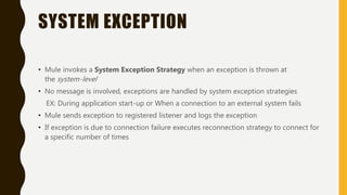 SYSTEM EXCEPTION
• Mule invokes a System Exception Strategy when an exception is thrown at
the system-level
• No message is involved, exceptions are handled by system exception strategies
EX: During application start-up or When a connection to an external system fails
• Mule sends exception to registered listener and logs the exception
• If exception is due to connection failure executes reconnection strategy to connect for
a specific number of times
 