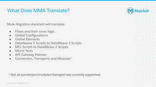 All contents © MuleSoft, LLC
What Does MMA Translate?
Mule Migration Assistant will translate:
● Flows and their inner logic.
● Global Conﬁgurations
● Global Elements
● DataWeave 1 Scripts to DataWeave 2 Scripts
● MEL Scripts to DataWeave 2 Scripts
● MUnit Tests
● API Gateway Policies
● Connectors, Transports and Modules*
* Not all connectors/modules/transport are currently supported.
 