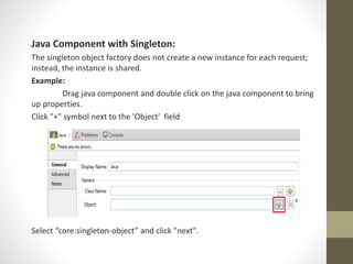 Java Component with Singleton:
The singleton object factory does not create a new instance for each request;
instead, the instance is shared.
Example:
Drag java component and double click on the java component to bring
up properties.
Click "+" symbol next to the 'Object' field
Select “core:singleton-object” and click "next".
 