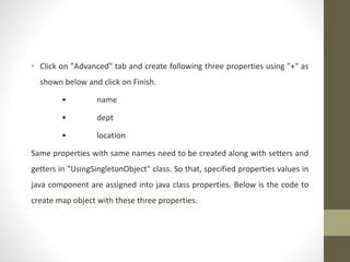 • Click on "Advanced" tab and create following three properties using "+" as
shown below and click on Finish.
• name
• dept
• location
Same properties with same names need to be created along with setters and
getters in "UsingSingletonObject" class. So that, specified properties values in
java component are assigned into java class properties. Below is the code to
create map object with these three properties.
 