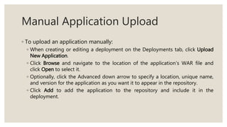 Manual Application Upload
◦ To upload an application manually:
◦ When creating or editing a deployment on the Deployments tab, click Upload
New Application.
◦ Click Browse and navigate to the location of the application’s WAR file and
click Open to select it.
◦ Optionally, click the Advanced down arrow to specify a location, unique name,
and version for the application as you want it to appear in the repository.
◦ Click Add to add the application to the repository and include it in the
deployment.
 