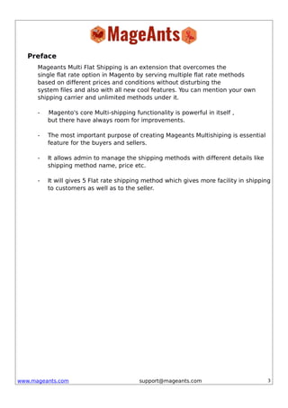www.mageants.com support@mageants.com 3
Preface
Mageants Multi Flat Shipping is an extension that overcomes the
single flat rate option in Magento by serving multiple flat rate methods
based on different prices and conditions without disturbing the
system files and also with all new cool features. You can mention your own
shipping carrier and unlimited methods under it.
- Magento's core Multi-shipping functionality is powerful in itself ,
but there have always room for improvements.
- The most important purpose of creating Mageants Multishiping is essential
feature for the buyers and sellers.
- It allows admin to manage the shipping methods with different details like
shipping method name, price etc.
- It will gives 5 Flat rate shipping method which gives more facility in shipping
to customers as well as to the seller.
 