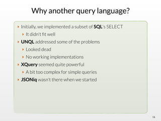 Why another query language?
‣ Initially, we implemented a subset of SQL's SELECT
‣ It didn't ﬁt well
‣ UNQL addressed some of the problems
‣ Looked dead
‣ No working implementations
‣ XQuery seemed quite powerful
‣ A bit too complex for simple queries
‣ JSONiq wasn't there when we started
16
 