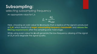 Subsampling:
selecting subsampling frequency
An appropriate value for fs is
𝑓𝑠 =
4𝑓𝑐
𝑚 𝑜𝑑𝑑
Here, choosing an odd value for m ensures that a replica of the signal is produced
at fs/4, which results in a larger subsampling frequency bandwidth and relaxes the
filtering requirements after the sampling-and- hold stage.
While using even value for m will generate the low-frequency aliasing of the signal
at 3fs/4 and degrade the signal quality.
 