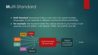 Multi-Standard
 Multi-Standard transceiver is like a man who can speak multiple
languages, it can operate in different communications standards.
 For example, the receiver inside the cellular phone in your hand, it can
operate over 2G (GSM), 2.5G (EDGE, GPRS), 3G (UMTS) and 4G.
Multi-standard
RF front-end
GSM
EDGE
GPRS
LTE
UMTS
WiMAX
Digital
processing
Subsystem
Data
 