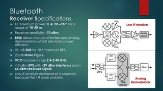 Bluetooth
Receiver Specifications
Low IF receiver
Analog
Demodulator
 Tx maximum power: 0, 4, 20 –dBm for a
range of 10-50 m.
 Receiver sensitivity: -70 dBm.
 BFSK allows the use of limiters and analog
demodulators which are more power
efficient.
 21- dB SNR for 10-3 maximum BER.
 23-dB Noise Figure.
 VCO tunable range 2.4-2.48 GHz.
 -15 dBm IIP3 with -39 dBm interferers and -
64 dBm received signal.
 Low-IF receiver architecture is selected
because the 1/f noise problem,
 