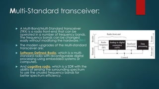 Multi-Standard transceiver:
 A Multi-Band/Multi-Standard transceiver
(TRX) is a radio front-end that can be
operated in a number of frequency bands.
The frequency bands can be changed
easily without modifying the hardware.[Ref.1]
 The modern upgrades of the Multi-standard
transceiver are:
 Software-Defined-Radio, which is a multi-
standard radio with reconfigurable digital
processing using embedded systems or
computers.
 And cognitive radio, which is a SDR with the
ability of sensing the surrounding spectrum
to use the unused frequency bands for
better spectrum efficiency.
 