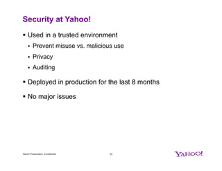 Security at Yahoo!
§  Used in a trusted environment
§  Prevent misuse vs. malicious use
§  Privacy
§  Auditing
§  Deployed in production for the last 8 months
§  No major issues
Yahoo! Presentation, Confidential 22
 