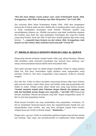 25 
“Dan jika kamu ditimpa sesuatu godaan setan, maka berlindunglah kepada Allah. Sesungguhnya, Allah Maha Mendengar lagi Maha Mengetahui.” (al-A‟raaf: 200) 
Jika seseorang ikhlas dalam keimanannya kepada Allah, Allah akan mengampuni dosanya jika ia berbuat salah atau dosa. Bahkan jika ia berpaling dalam waktu yang lama, ia masih mendapatkan kesempatan untuk bertobat. Perbuatan setanlah yang menyebabkannya berputus asa. Allahlah satu-satunya yang dapat memberikan ampunan dan keadilan yang abadi dan yang menjanjikan kemenangan dan surga-Nya kepada orang-orang beriman. Saran dari Nabi Ya’qub harus menjadi panduan bagi semua orang beriman : “… janganlah kamu berputus asa dari rahmat Allah. Sesungguhnya, tiada berputus asa dari rahmat Allah, melainkan kaum yang kafir” (Yusuf: 87) 
17. MENILAI SEGALA SESUATU DENGAN CARA AL-QUR’AN 
Orang-orang beriman bertujuan menjadi hamba Allah yang sebenar-benarnya. Manusia tidak diciptakan untuk memenuhi keserakahan atau menuruti hawa nafsunya; satu- satunya alasan penciptaan manusia adalah untuk menyembah Allah. 
Jalan untuk mencapai tujuan ini adalah dengan menjadikan Al-Qur`an sebagi panduan hidup kita. Kita harus mencurahkan segala perhatian untuk mengamalkan setiap ketentuan Al-Qur`an. Kita harus mengamalkan setiap keputusan Al-Qur`an sebanyak mungkin. 
Kita tahu dari Al-Qur`an bahwa kewajiban orang-orang beriman tidak hanya berhenti pada ayat-ayat tertentu, seperti shalat, puasa, atau berhaji, tetapi juga penerjemahan dari ibadah itu sendiri. Sebagai contoh, dalam sebuah ayat, orang yang beriman disuruh, “Serulah (manusia) kepada jalan Tuhanmu dengan hikmah dan pelajaran yang baik dan bantahlah mereka dengan cara yang baik....” (an-Nahl: 125) Orang-orang beriman memahami “hikmah dan pelajaran yang baik” dengan mengamalkan ajaran Al- Qur`an serta ilmu pengetahuan mereka. 
Masih banyak kewajiban lain yang membutuhkan ilmu pengetahuan. Contohnya, Al- Qur`an menjelaskan bermacam-macam kaum dan menginformasikan kepada kita cara memperlakukan kaum tersebut. Apa yang harus diucapkan kepada kaum tersebut, sebagian besar ayat Al-Qur`an dimulai dengan : “Katakanlah....” 
Dengan jelas, ayat-ayat Al-Qur`an memberikan gambaran kepada orang beriman tentang cara bersikap. Akan tetapi, jika perintah-perintah ini diaplikasikan dalam kehidupan  