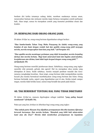 52 
berdiam diri ketika temannya sedang shalat, membuat saudaranya merasa aman, menawarkan bantuan dan melayani mereka tanpa bertanya merupakan contoh perbuatan baik. Akan tetapi, semua itu merupakan contoh yang menuntut perubahan situasi dan kondisi. 
39. BERPALING DARI ORANG-ORANG JAHIL 
Di dalam Al-Qur`an, orang-orang beriman digambarkan sebagai berikut : 
“Dan hamba-hamba Tuhan Yang Maha Penyayang itu (ialah) orang-orang yang berjalan di atas bumi dengan rendah hati dan apabila orang-orang jahil menyapa mereka, mereka mengucapkan kata-kata yang baik.” (al-Furqaan: 63) 
“Dan apabila mereka mendengar perkataan yang tidak bermanfaat, mereka berpaling darinya dan mereka berkata, „Bagi kami amal-amal kami dan bagimu amal-amalmu, kesejahteraan atas dirimu, kami tidak ingin bergaul dengan orang-orang jahil.‟” 
(al-Qashash: 55) 
Orang-orang beriman memiliki pembawaan damai. Sebaliknya, orang-orang yang ingkar memiliki sifat pemarah, gelisah, dan agresif. Hal itu merupakan siksa neraka yang ditimpakan di dunia. Itulah sebabnya, mereka menjadi pembuat masalah dan terus- menerus menghadapi kesulitan. Akan tetapi, orang beriman tidak mempedulikan mereka kecuali jika mereka bermaksud membahayakan orang-orang beriman dan Islam. Orang beriman bertindak mulia, seperti yang digambarkan ayat di atas. Ketika terjadi campur tangan, mereka tidak berlaku kasar, namun tetap beradab dan patuh pada hukum. 
40. TAK BERDEBAT TENTANG HAL YANG TIDAK DIKETAHUI 
Di dalam Al-Qur`an, manusia digolongkan sebagai makhluk “yang paling banyak membantah” (al-Kahfi: 54). 
Pada ayat yang lain, kritikan ini diberikan bagi orang-orang yang ingkar : 
“Dan tatkala putra Maryam (Isa) dijadikan perumpamaan tiba-tiba kaummu (Quraisy) bersorak karenanya. Dan mereka berkata, „Manakah yang lebih baik tuhan-tuhan kami atau dia (Isa)?‟ Mereka tidak memberikan perumpamaan itu kepadamu  