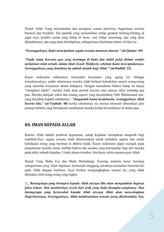 5 
Dialah Allah Yang menciptakan dan mengatur semua peristiwa, bagaimana mereka berawal dan berakhir. Dia pulalah yang menentukan setiap gerakan bintang-bintang di jagat raya, kondisi setiap yang hidup di bumi, cara hidup seseorang, apa yang akan dikatakannya, apa yang akan dihadapinya, sebagaimana dijelaskan dalam Al-Qur`an : 
“Sesungguhnya, Kami menciptakan segala sesuatu menurut ukuran.” (al-Qamar: 49) 
“Tiada suatu bencana pun yang menimpa di bumi dan (tidak pula) dirimu sendiri melainkan telah tertulis dalam kitab (Lauh Mahfuzh) sebelum Kami menciptakannya. Sesungguhnya, yang demikian itu adalah mudah bagi Allah.” (al-Hadiid: 22) 
Kaum mukminin seharusnya menyadari kenyataan yang agung ini. Sebagai konsekuensinya, sudah seharusnya mereka tidak berbuat kebodohan seperti orang-orang yang menolak kenyataan dalam hidupnya. Dengan memahami bahwa hidup itu hanya ”mengikuti takdir”, mereka tidak akan pernah kecewa atau merasa takut terhadap apa pun. Mereka menjadi yakin dan tenang seperti yang dicontohkan Nabi Muhammad saw. yang bersabda kepada sahabatnya : “Janganlah kamu berdukacita, sesungguhnya Allah beserta kita.” (at-Taubah: 40) ketika sahabatnya itu merasa khawatir ditemukan para pemuja berhala yang bermaksud membunuh mereka ketika bersembunyi di dalam gua. 
04. IMAN KEPADA ALLAH 
Karena Allah adalah pembuat keputusan, setiap kejadian merupakan anugerah bagi makhluk-Nya: segala sesuatu telah direncanakan untuk kebaikan agama dan untuk kehidupan orang yang beriman di akhirat kelak. Kaum mukminin dapat merujuk pada pengalaman mereka untuk melihat bahwa ada sesuatu yang bermanfaat bagi diri mereka pada akhir sebuah kejadian. Untuk alasan tersebut, kita harus selalu memercayai Allah. 
Dialah Yang Maha Esa dan Maha Melindungi. Seorang mukmin harus bersikap sebagaimana yang Allah inginkan: memenuhi tanggung jawabnya kemudian berserah diri pada Allah dengan hasilnya. Ayat berikut mengungkapkan misteri ini, yang tidak diketahui oleh orang-orang yang ingkar. 
“... Barangsiapa yang bertaqwa kepada Allah niscaya Dia akan mengadakan baginya jalan keluar. Dan memberinya rezeki dari arah yang tiada disangka-sangkanya. Dan barangsiapa yang bertawakal kepada Allah niscaya Allah akan mencukupkan (keperluan)nya. Sesungguhnya, Allah melaksanakan urusan (yang dikehendaki) Nya.  