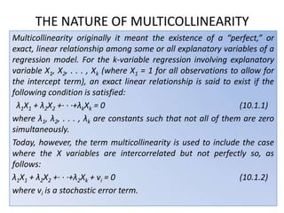 THE NATURE OF MULTICOLLINEARITY
Multicollinearity originally it meant the existence of a “perfect,” or
exact, linear relationship among some or all explanatory variables of a
regression model. For the k-variable regression involving explanatory
variable X1, X2, . . . , Xk (where X1 = 1 for all observations to allow for
the intercept term), an exact linear relationship is said to exist if the
following condition is satisfied:
λ1X1 + λ2X2 +· · ·+λkXk = 0 (10.1.1)
where λ1, λ2, . . . , λk are constants such that not all of them are zero
simultaneously.
Today, however, the term multicollinearity is used to include the case
where the X variables are intercorrelated but not perfectly so, as
follows:
λ1X1 + λ2X2 +· · ·+λ2Xk + vi = 0 (10.1.2)
where vi is a stochastic error term.
 