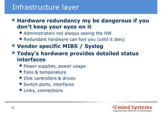 Infrastructure layer
• Hardware redundancy my be dangerous if you
     don’t keep your eyes on it
     • Administrators not always seeing the HW
     • Redundant hardware can fool you (until it dies)
• Vendor specific MIBS / Syslog
• Today’s hardware provides detailed status
     interfaces
     • Power supplies, power usage
     • Fans & temperature
     • Disk controllers & drives
     • Switch ports, interfaces
     • Links, connections

10
 