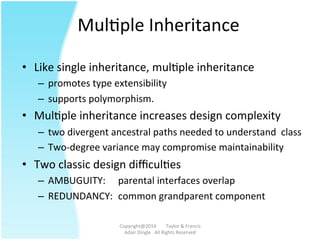 MulAple	
  Inheritance	
  
•  Like	
  single	
  inheritance,	
  mulAple	
  inheritance	
  	
  
–  promotes	
  type	
  extensibility	
  	
  
–  supports	
  polymorphism.	
  	
  	
  
•  MulAple	
  inheritance	
  increases	
  design	
  complexity	
  	
  	
  
–  two	
  divergent	
  ancestral	
  paths	
  needed	
  to	
  understand	
  	
  class	
  	
  
–  Two-­‐degree	
  variance	
  may	
  compromise	
  maintainability	
  	
  	
  
•  Two	
  classic	
  design	
  diﬃculAes	
  
–  AMBUGUITY:	
   	
  parental	
  interfaces	
  overlap	
  
–  REDUNDANCY: 	
  common	
  grandparent	
  component	
  
Copyright@2014	
  	
  	
  	
  	
  	
  	
  	
  Taylor	
  &	
  Francis	
  	
  	
  	
  	
  	
  	
  
Adair	
  Dingle	
  	
  	
  All	
  Rights	
  Reserved	
  
 