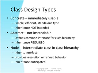 Class	
  Design	
  Types	
  
•  Concrete	
  –	
  immediately	
  usable	
  
–  Simple,	
  eﬃcient,	
  standalone	
  type	
  
–  Inheritance	
  NOT	
  intended	
  
•  Abstract	
  –	
  not	
  instanAable	
  
–  Deﬁnes	
  common	
  interface	
  for	
  class	
  hierarchy	
  
–  Inheritance	
  REQUIRED	
  
•  Node	
  -­‐-­‐	
  Intermediate	
  class	
  in	
  class	
  hierarchy	
  
–  Inherits	
  interface	
  
–  provides	
  resoluAon	
  or	
  reﬁned	
  behavior	
  
–  Inheritance	
  anAcipated	
  
Copyright@2014	
  	
  	
  	
  	
  	
  	
  	
  Taylor	
  &	
  Francis	
  	
  	
  	
  	
  	
  	
  
Adair	
  Dingle	
  	
  	
  All	
  Rights	
  Reserved	
  
 