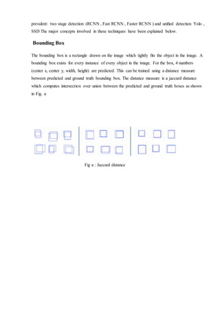 prevalent: two stage detection (RCNN , Fast RCNN , Faster RCNN ) and uniﬁed detection Yolo ,
SSD The major concepts involved in these techniques have been explained below.
Bounding Box
The bounding box is a rectangle drawn on the image which tightly ﬁts the object in the image. A
bounding box exists for every instance of every object in the image. For the box, 4 numbers
(center x, center y, width, height) are predicted. This can be trained using a distance measure
between predicted and ground truth bounding box. The distance measure is a jaccard distance
which computes intersection over union between the predicted and ground truth boxes as shown
in Fig. a
Fig a : Jaccard distance
 