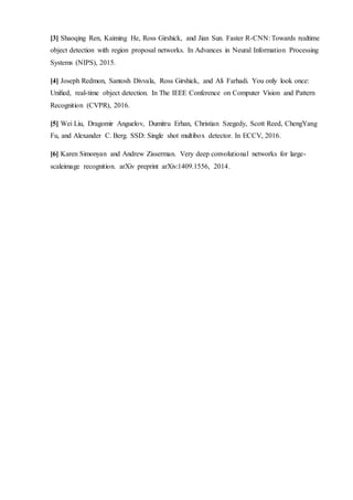 [3] Shaoqing Ren, Kaiming He, Ross Girshick, and Jian Sun. Faster R-CNN: Towards realtime
object detection with region proposal networks. In Advances in Neural Information Processing
Systems (NIPS), 2015.
[4] Joseph Redmon, Santosh Divvala, Ross Girshick, and Ali Farhadi. You only look once:
Uniﬁed, real-time object detection. In The IEEE Conference on Computer Vision and Pattern
Recognition (CVPR), 2016.
[5] Wei Liu, Dragomir Anguelov, Dumitru Erhan, Christian Szegedy, Scott Reed, ChengYang
Fu, and Alexander C. Berg. SSD: Single shot multibox detector. In ECCV, 2016.
[6] Karen Simonyan and Andrew Zisserman. Very deep convolutional networks for large-
scaleimage recognition. arXiv preprint arXiv:1409.1556, 2014.
 
