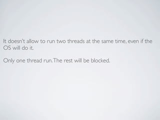 It doesn’t allow to run two threads at the same time, even if the
OS will do it.

Only one thread run. The rest will be blocked.
 