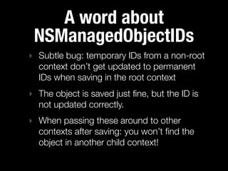 A word about
 NSManagedObjectIDs
‣ Subtle bug: temporary IDs from a non-root
  context don’t get updated to permanent
  IDs when saving in the root context
‣ The object is saved just ﬁne, but the ID is
  not updated correctly.
‣ When passing these around to other
  contexts after saving: you won’t ﬁnd the
  object in another child context!
 
