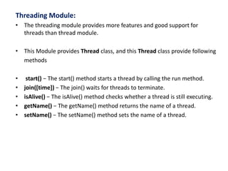 Threading Module:
• The threading module provides more features and good support for
threads than thread module.
• This Module provides Thread class, and this Thread class provide following
methods
• start() − The start() method starts a thread by calling the run method.
• join([time]) − The join() waits for threads to terminate.
• isAlive() − The isAlive() method checks whether a thread is still executing.
• getName() − The getName() method returns the name of a thread.
• setName() − The setName() method sets the name of a thread.
 