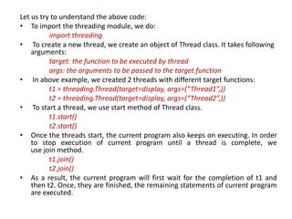 Let us try to understand the above code:
• To import the threading module, we do:
import threading
• To create a new thread, we create an object of Thread class. It takes following
arguments:
target: the function to be executed by thread
args: the arguments to be passed to the target function
• In above example, we created 2 threads with different target functions:
t1 = threading.Thread(target=display, args=(“Thread1”,))
t2 = threading.Thread(target=display, args=(“Thread2”,))
• To start a thread, we use start method of Thread class.
t1.start()
t2.start()
• Once the threads start, the current program also keeps on executing. In order
to stop execution of current program until a thread is complete, we
use join method.
t1.join()
t2.join()
• As a result, the current program will first wait for the completion of t1 and
then t2. Once, they are finished, the remaining statements of current program
are executed.
 