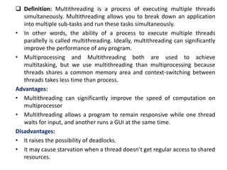  Definition: Multithreading is a process of executing multiple threads
simultaneously. Multithreading allows you to break down an application
into multiple sub-tasks and run these tasks simultaneously.
• In other words, the ability of a process to execute multiple threads
parallelly is called multithreading. Ideally, multithreading can significantly
improve the performance of any program.
• Multiprocessing and Multithreading both are used to achieve
multitasking, but we use multithreading than multiprocessing because
threads shares a common memory area and context-switching between
threads takes less time than process.
Advantages:
• Multithreading can significantly improve the speed of computation on
multiprocessor
• Multithreading allows a program to remain responsive while one thread
waits for input, and another runs a GUI at the same time.
Disadvantages:
• It raises the possibility of deadlocks.
• It may cause starvation when a thread doesn’t get regular access to shared
resources.
 