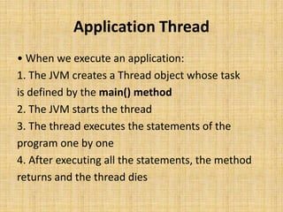Application Thread
• When we execute an application:
1. The JVM creates a Thread object whose task
is defined by the main() method
2. The JVM starts the thread
3. The thread executes the statements of the
program one by one
4. After executing all the statements, the method
returns and the thread dies
 