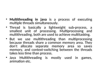 • Multithreading in java is a process of executing
multiple threads simultaneously.
• Thread is basically a lightweight sub-process, a
smallest unit of processing. Multiprocessing and
multithreading, both are used to achieve multitasking.
• But we use multithreading than multiprocessing
because threads share a common memory area. They
don't allocate separate memory area so saves
memory, and context-switching between the threads
takes less time than process.
• Java Multithreading is mostly used in games,
animation etc.
 