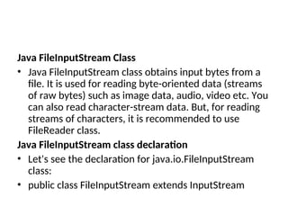 Java FileInputStream Class
• Java FileInputStream class obtains input bytes from a
file. It is used for reading byte-oriented data (streams
of raw bytes) such as image data, audio, video etc. You
can also read character-stream data. But, for reading
streams of characters, it is recommended to use
FileReader class.
Java FileInputStream class declaration
• Let's see the declaration for java.io.FileInputStream
class:
• public class FileInputStream extends InputStream
 