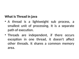 What is Thread in java
• A thread is a lightweight sub process, a
smallest unit of processing. It is a separate
path of execution.
• Threads are independent, if there occurs
exception in one thread, it doesn't affect
other threads. It shares a common memory
area.
 